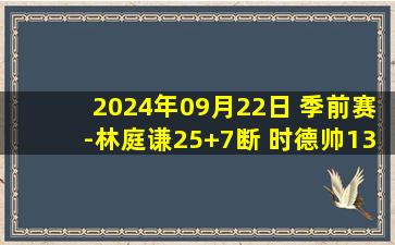 2024年09月22日 季前赛-林庭谦25+7断 时德帅13+6 天津轻取广州